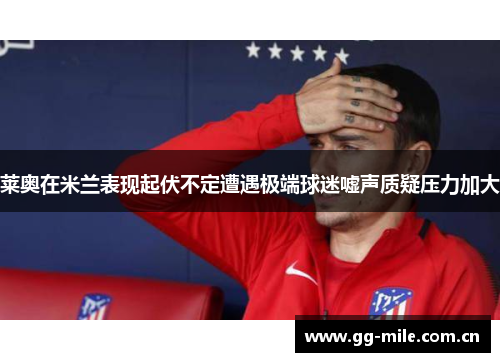 莱奥在米兰表现起伏不定遭遇极端球迷嘘声质疑压力加大 莱奥在米兰表现起伏不定遭遇极端球迷嘘声质疑压力加大